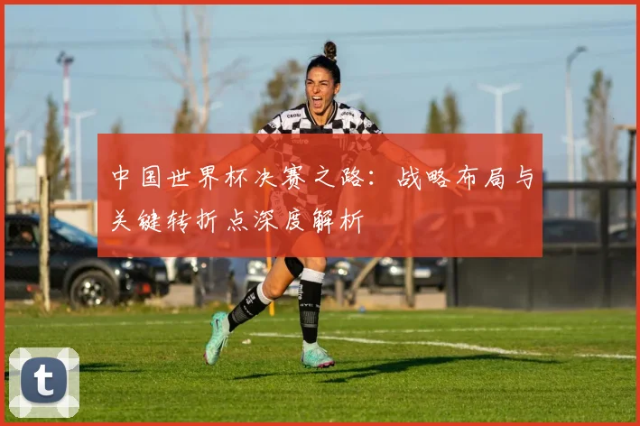 中国世界杯决赛之路：战略布局与关键转折点深度解析