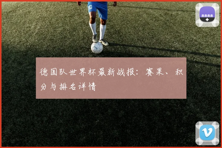 德国队世界杯最新战报:赛果、积分与排名详情