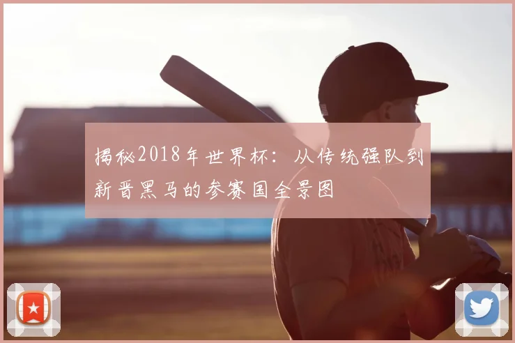 揭秘2018年世界杯：从传统强队到新晋黑马的参赛国全景图