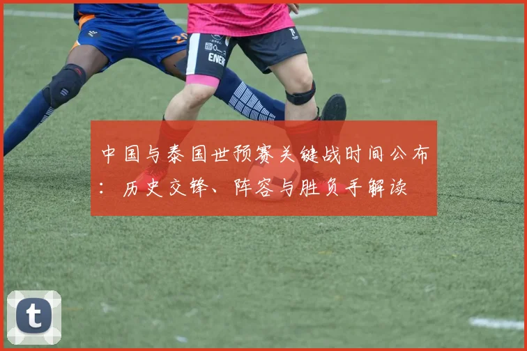 中国与泰国世预赛关键战时间公布：历史交锋、阵容与胜负手解读