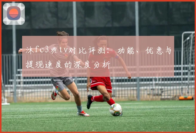 沐fc3典tv对比评测：功能、优惠与提现速度的深度分析