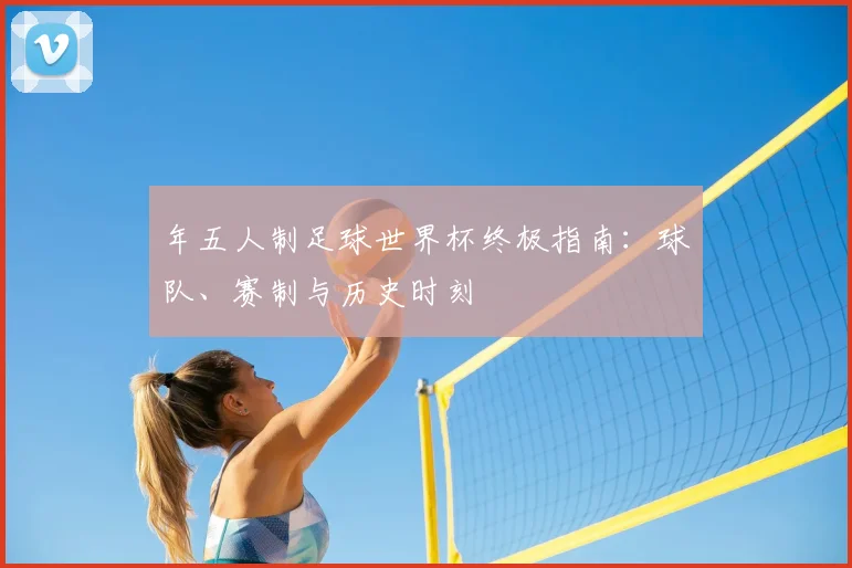 年五人制足球世界杯终极指南:球队、赛制与历史时刻