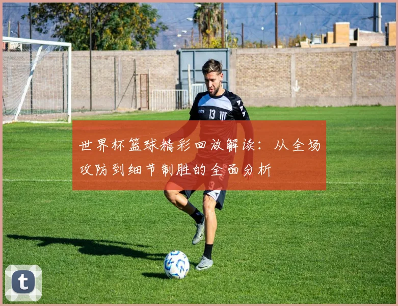 世界杯篮球精彩回放解读：从全场攻防到细节制胜的全面分析