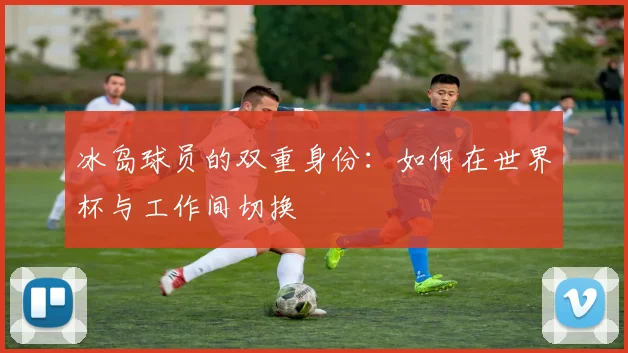冰岛球员的双重身份：如何在世界杯与工作间切换