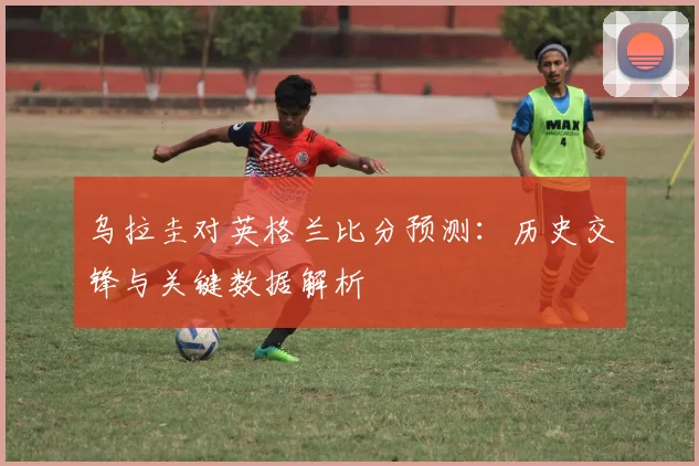 乌拉圭对英格兰比分预测：历史交锋与关键数据解析