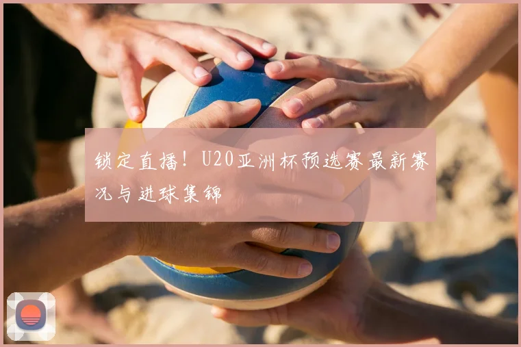 锁定直播！U20亚洲杯预选赛最新赛况与进球集锦