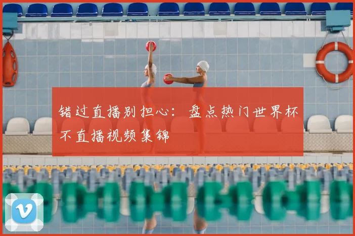 错过直播别担心：盘点热门世界杯不直播视频集锦