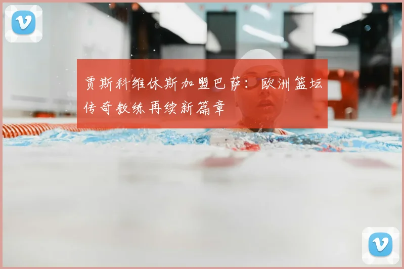 贾斯科维休斯加盟巴萨：欧洲篮坛传奇教练再续新篇章