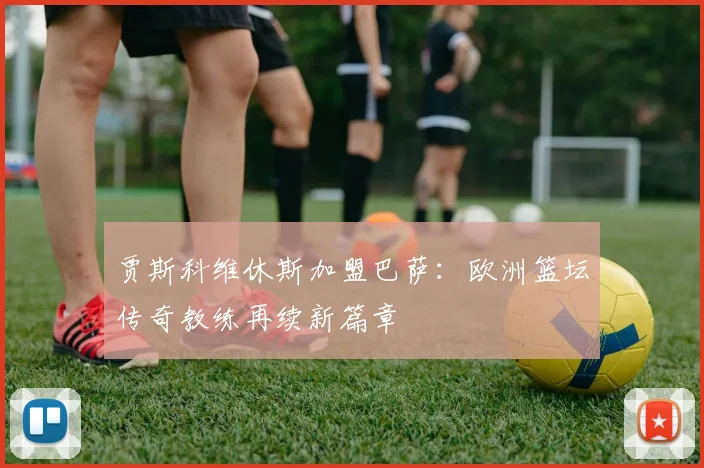 贾斯科维休斯加盟巴萨：欧洲篮坛传奇教练再续新篇章