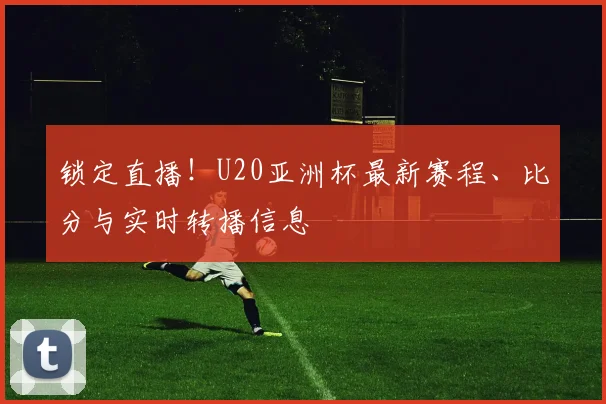 锁定直播！U20亚洲杯最新赛程、比分与实时转播信息