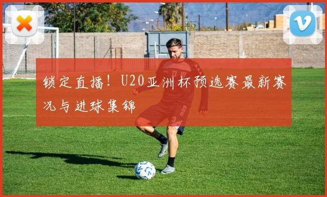 锁定直播!U20亚洲杯预选赛最新赛况与进球集锦