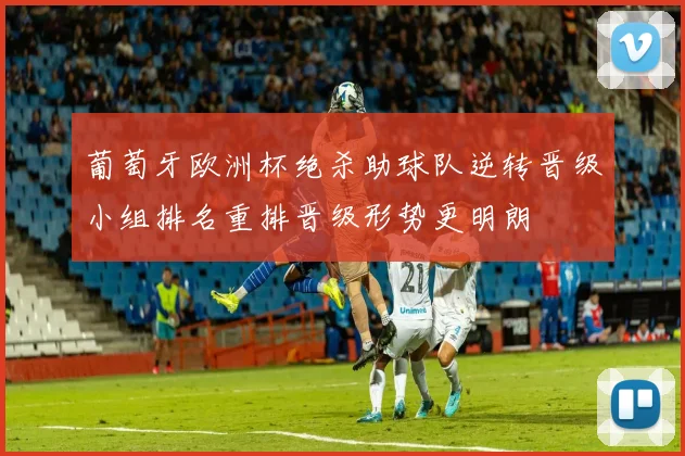 葡萄牙欧洲杯绝杀助球队逆转晋级小组排名重排晋级形势更明朗