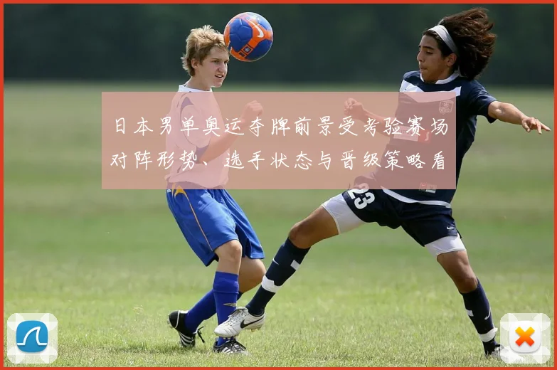 日本男单奥运夺牌前景受考验赛场对阵形势、选手状态与晋级策略看点