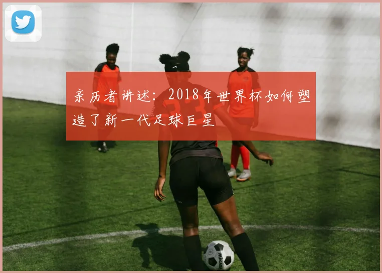 亲历者讲述：2018年世界杯如何塑造了新一代足球巨星